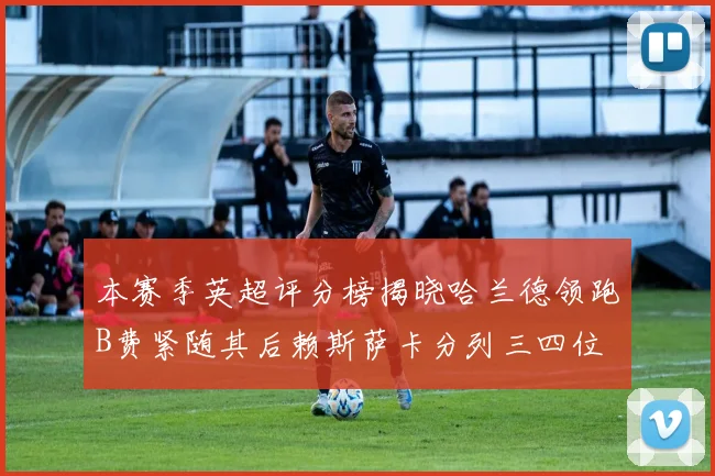 本赛季英超评分榜揭晓哈兰德领跑B费紧随其后赖斯萨卡分列三四位