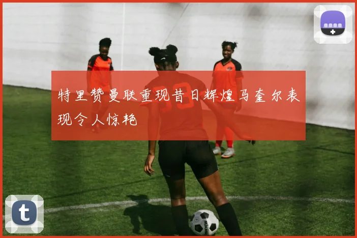 特里赞曼联重现昔日辉煌马奎尔表现令人惊艳