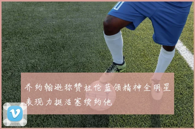 乔约翰逊称赞杜伦蓝领精神全明星表现力挺活塞续约他