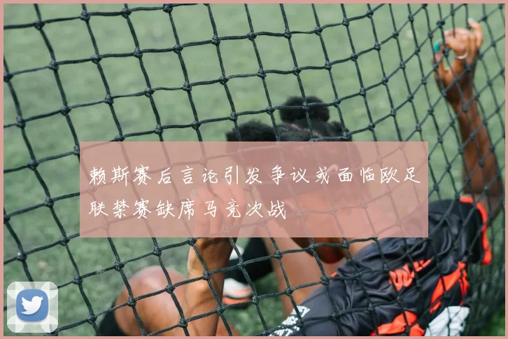 赖斯赛后言论引发争议或面临欧足联禁赛缺席马竞次战