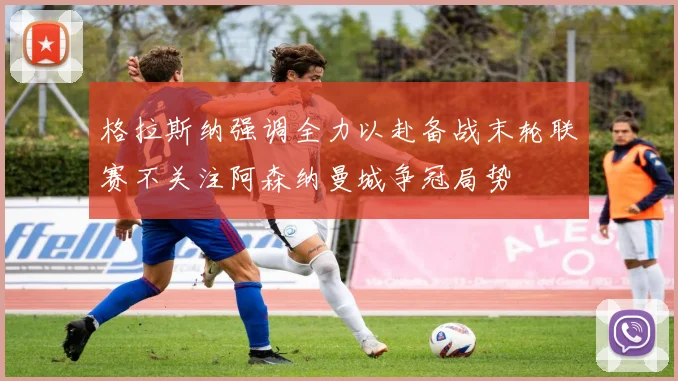 格拉斯纳强调全力以赴备战末轮联赛不关注阿森纳曼城争冠局势