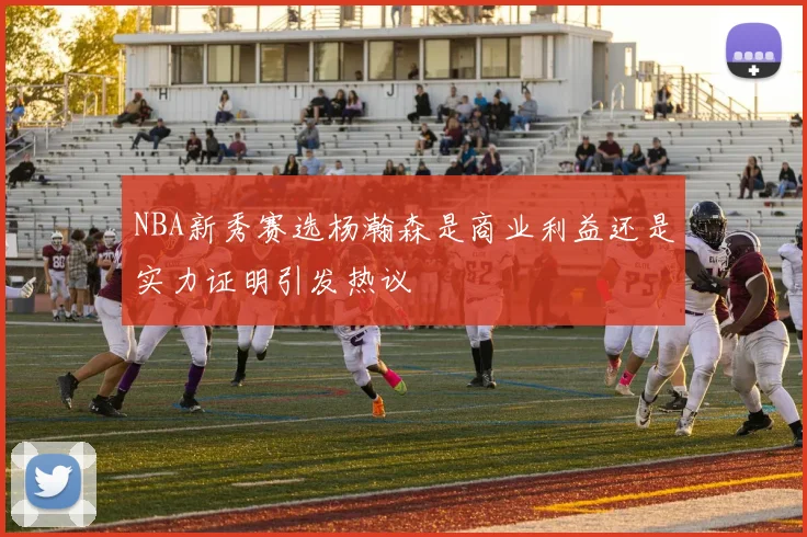 NBA新秀赛选杨瀚森是商业利益还是实力证明引发热议