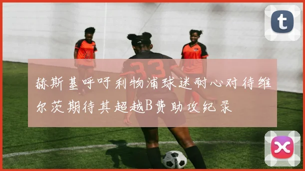 赫斯基呼吁利物浦球迷耐心对待维尔茨期待其超越B费助攻纪录