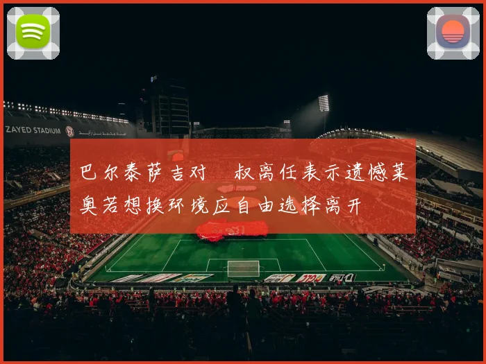 巴尔泰萨吉对囧叔离任表示遗憾莱奥若想换环境应自由选择离开