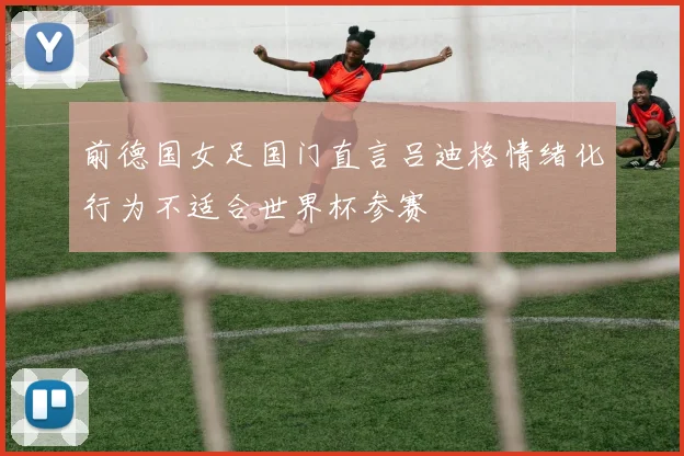 前德国女足国门直言吕迪格情绪化行为不适合世界杯参赛