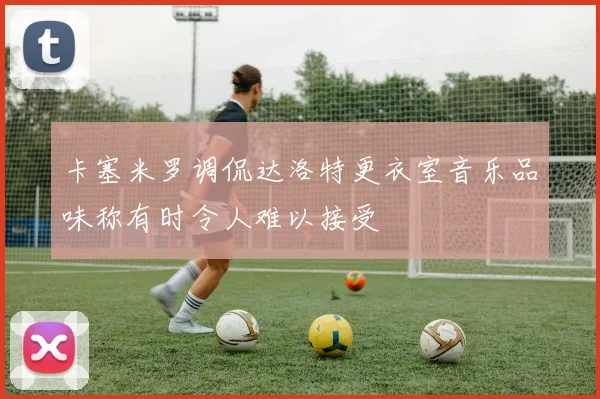 卡塞米罗调侃达洛特更衣室音乐品味称有时令人难以接受