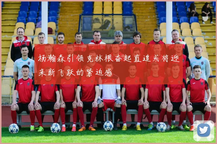 杨瀚森引领克林根奋起直追或将迎来新飞跃的紧迫感