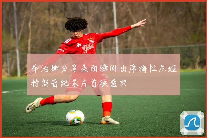 乔治娜分享美丽瞬间出席梅拉尼娅特朗普纪录片首映盛典