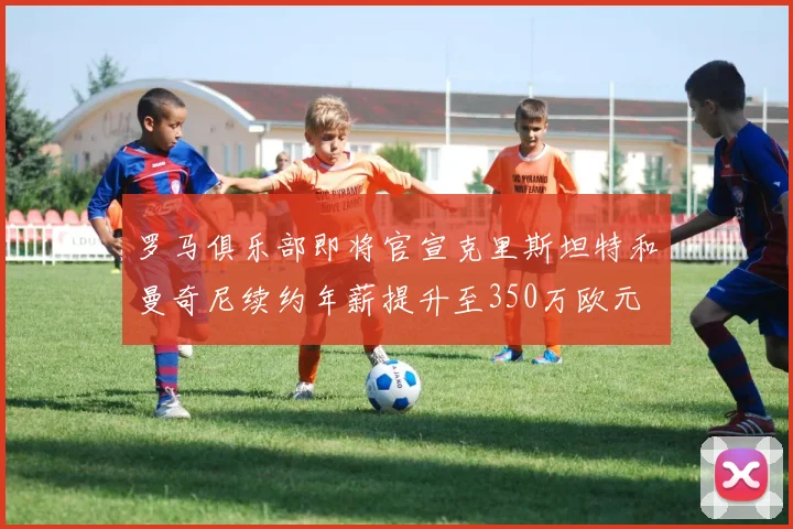 罗马俱乐部即将官宣克里斯坦特和曼奇尼续约年薪提升至350万欧元