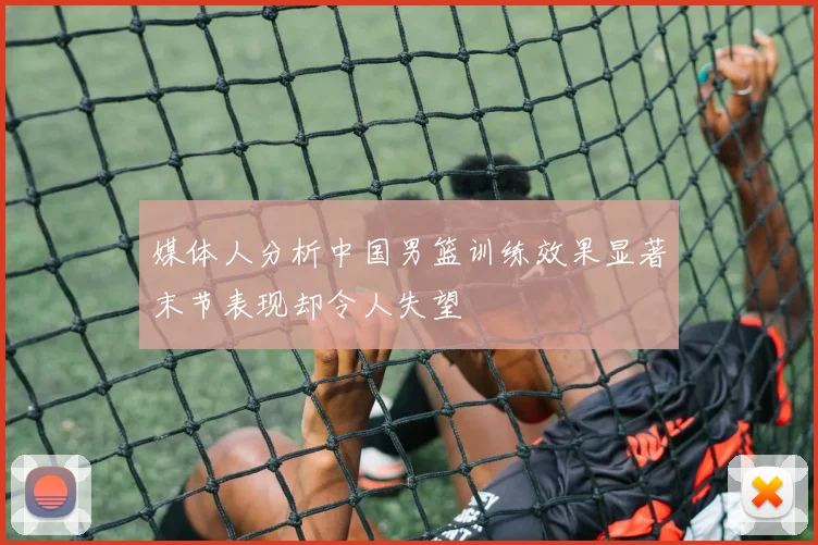 媒体人分析中国男篮训练效果显著末节表现却令人失望