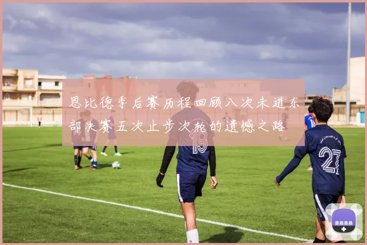 恩比德季后赛历程回顾八次未进东部决赛五次止步次轮的遗憾之路