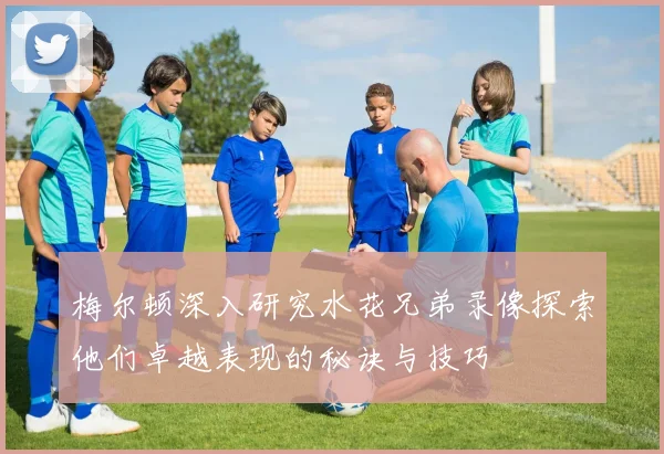 梅尔顿深入研究水花兄弟录像探索他们卓越表现的秘诀与技巧